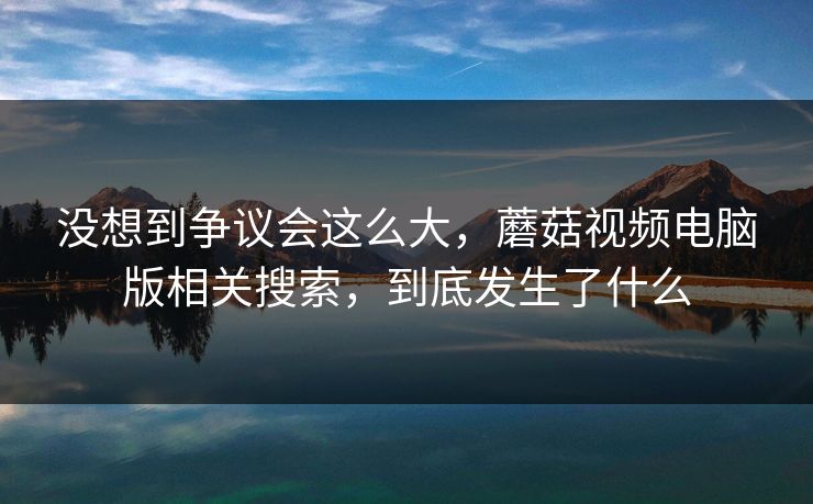 没想到争议会这么大，蘑菇视频电脑版相关搜索，到底发生了什么  第1张