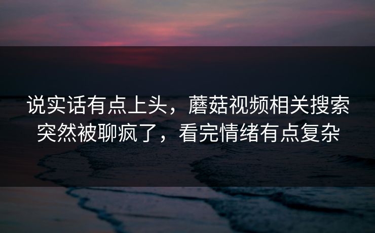 说实话有点上头，蘑菇视频相关搜索突然被聊疯了，看完情绪有点复杂  第1张