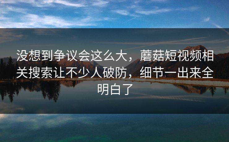 没想到争议会这么大，蘑菇短视频相关搜索让不少人破防，细节一出来全明白了