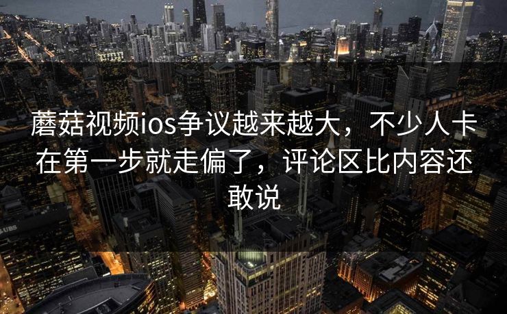 蘑菇视频ios争议越来越大，不少人卡在第一步就走偏了，评论区比内容还敢说
