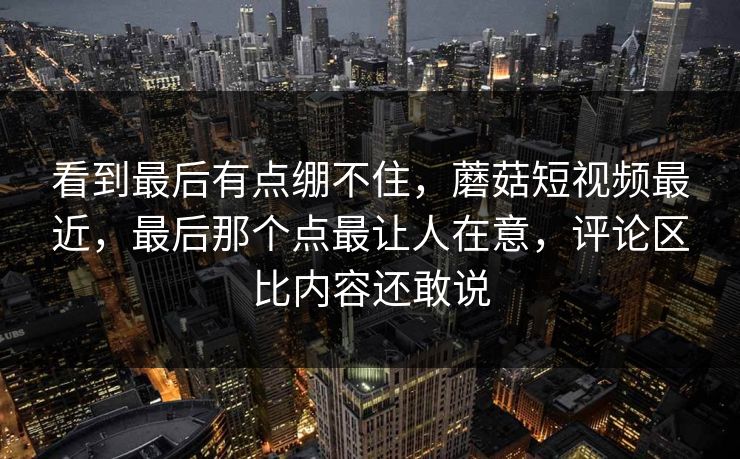 看到最后有点绷不住，蘑菇短视频最近，最后那个点最让人在意，评论区比内容还敢说  第1张
