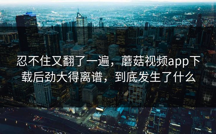 忍不住又翻了一遍，蘑菇视频app下载后劲大得离谱，到底发生了什么  第1张