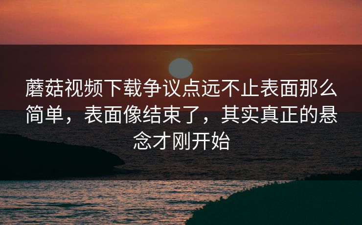 蘑菇视频下载争议点远不止表面那么简单，表面像结束了，其实真正的悬念才刚开始  第1张