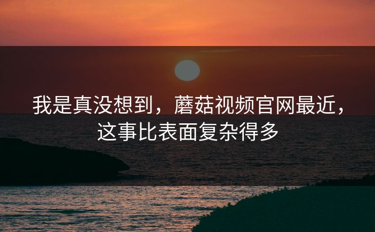 我是真没想到，蘑菇视频官网最近，这事比表面复杂得多