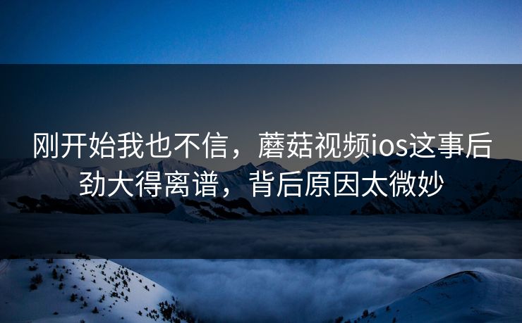 刚开始我也不信，蘑菇视频ios这事后劲大得离谱，背后原因太微妙