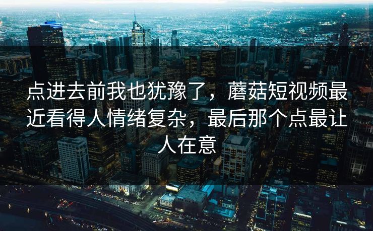 点进去前我也犹豫了，蘑菇短视频最近看得人情绪复杂，最后那个点最让人在意
