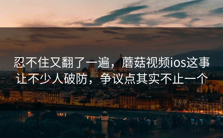 忍不住又翻了一遍，蘑菇视频ios这事让不少人破防，争议点其实不止一个
