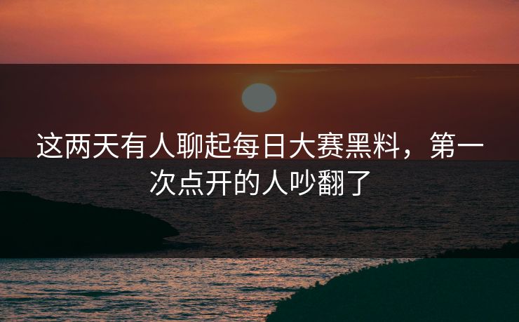 这两天有人聊起每日大赛黑料，第一次点开的人吵翻了