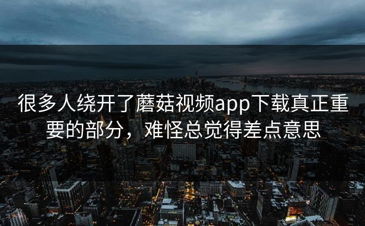 很多人绕开了蘑菇视频app下载真正重要的部分，难怪总觉得差点意思