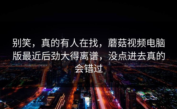 别笑，真的有人在找，蘑菇视频电脑版最近后劲大得离谱，没点进去真的会错过