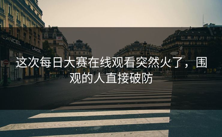 这次每日大赛在线观看突然火了，围观的人直接破防