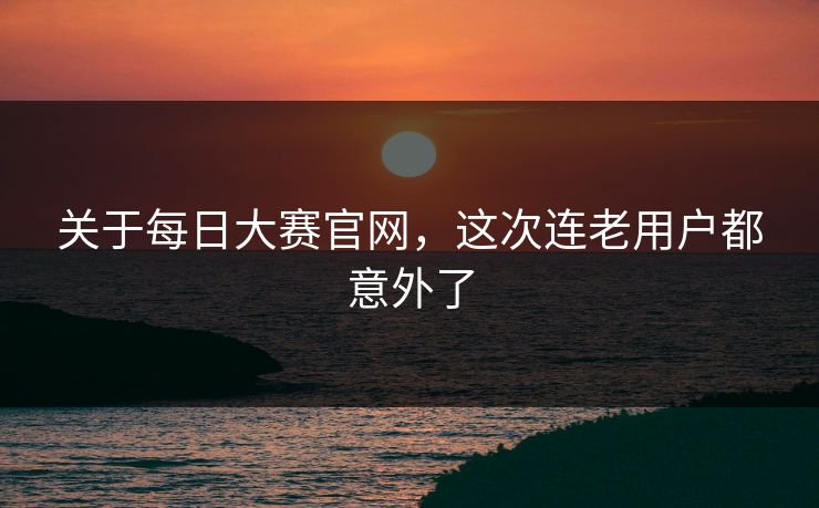 关于每日大赛官网，这次连老用户都意外了