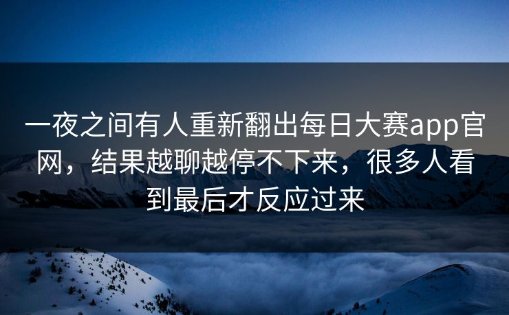 一夜之间有人重新翻出每日大赛app官网，结果越聊越停不下来，很多人看到最后才反应过来