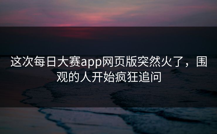 这次每日大赛app网页版突然火了，围观的人开始疯狂追问  第1张