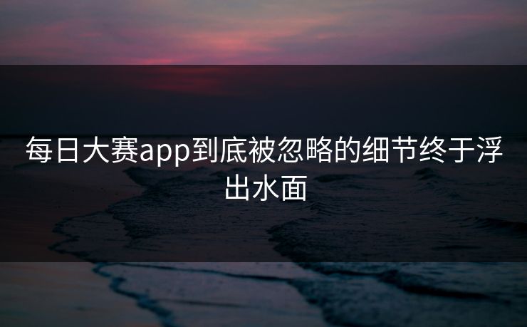 每日大赛app到底被忽略的细节终于浮出水面