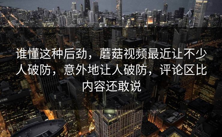 谁懂这种后劲，蘑菇视频最近让不少人破防，意外地让人破防，评论区比内容还敢说