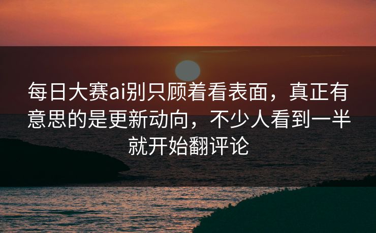 每日大赛ai别只顾着看表面，真正有意思的是更新动向，不少人看到一半就开始翻评论