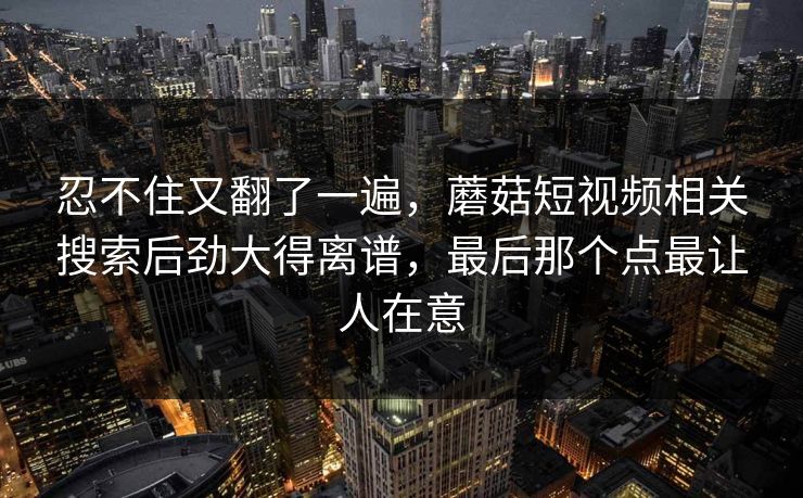 忍不住又翻了一遍，蘑菇短视频相关搜索后劲大得离谱，最后那个点最让人在意
