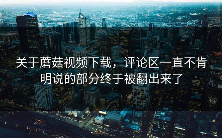 关于蘑菇视频下载，评论区一直不肯明说的部分终于被翻出来了  第1张