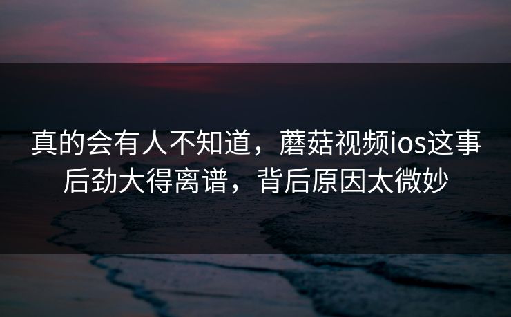 真的会有人不知道，蘑菇视频ios这事后劲大得离谱，背后原因太微妙  第1张