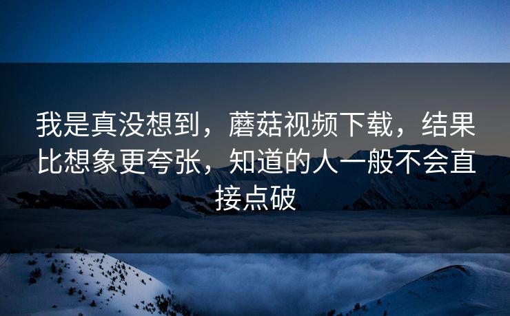 我是真没想到，蘑菇视频下载，结果比想象更夸张，知道的人一般不会直接点破  第1张