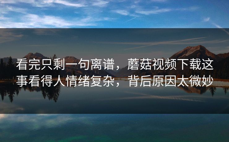 看完只剩一句离谱,蘑菇视频下载这事看得人情绪复杂,背后原因太微妙 第1张 看完只剩一句离谱,蘑菇视频下载这事看得人情绪复杂,背后原因太微妙 第1张