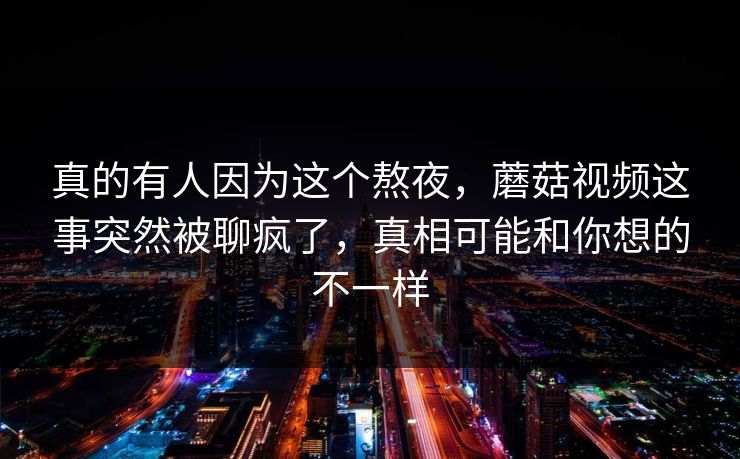 真的有人因为这个熬夜,蘑菇视频这事突然被聊疯了,真相可能和你想的不一样 第1张 真的有人因为这个熬夜,蘑菇视频这事突然被聊疯了,真相可能和你想的不一样 第1张
