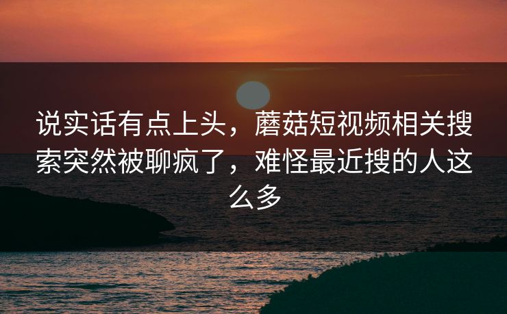 说实话有点上头，蘑菇短视频相关搜索突然被聊疯了，难怪最近搜的人这么多  第1张