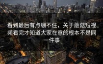 看到最后有点绷不住，关于蘑菇短视频看完才知道大家在意的根本不是同一件事