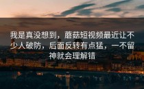 我是真没想到，蘑菇短视频最近让不少人破防，后面反转有点猛，一不留神就会理解错