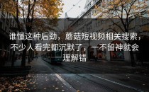 谁懂这种后劲，蘑菇短视频相关搜索，不少人看完都沉默了，一不留神就会理解错