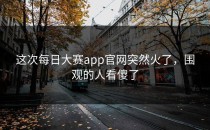 这次<strong>每日大赛app</strong>官网突然火了，围观的人看傻了