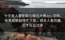 今天有人重新翻出<strong>每日大赛app官网</strong>，结果越聊越停不下来，很多人看到最后才反应过来