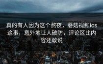 真的有人因为这个熬夜，蘑菇视频ios这事，意外地让人破防，评论区比内容还敢说