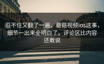 忍不住又翻了一遍，蘑菇视频ios这事，细节一出来全明白了，评论区比内容还敢说