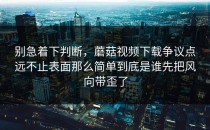 别急着下判断，蘑菇视频下载争议点远不止表面那么简单到底是谁先把风向带歪了