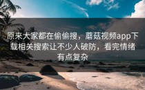 原来大家都在偷偷搜，蘑菇视频app下载相关搜索让不少人破防，看完情绪有点复杂