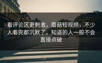 看评论区更刺激，蘑菇短视频，不少人看完都沉默了，知道的人一般不会直接点破