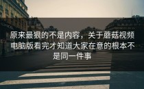 原来最狠的不是内容，关于蘑菇视频电脑版看完才知道大家在意的根本不是同一件事