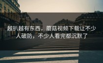 越扒越有东西，蘑菇视频下载让不少人破防，不少人看完都沉默了