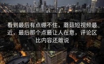 看到最后有点绷不住，蘑菇短视频最近，最后那个点最让人在意，评论区比内容还敢说