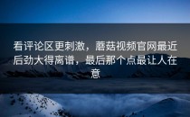 看评论区更刺激，蘑菇视频官网最近后劲大得离谱，最后那个点最让人在意