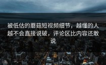 被低估的蘑菇短视频细节，越懂的人越不会直接说破，评论区比内容还敢说