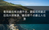 看到最后有点绷不住，蘑菇视频最近后劲大得离谱，最后那个点最让人在意