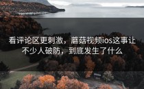 看评论区更刺激，蘑菇视频ios这事让不少人破防，到底发生了什么