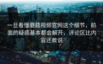 一旦看懂蘑菇视频官网这个细节，前面的疑惑基本都会解开，评论区比内容还敢说