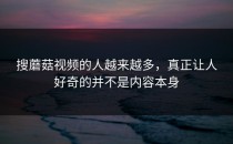 搜蘑菇视频的人越来越多，真正让人好奇的并不是内容本身