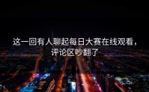 这一回有人聊起<strong>每日大赛在线观看</strong>，评论区吵翻了
