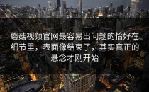 蘑菇视频官网最容易出问题的恰好在细节里，表面像结束了，其实真正的悬念才刚开始
