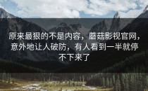 原来最狠的不是内容，蘑菇影视官网，意外地让人破防，有人看到一半就停不下来了